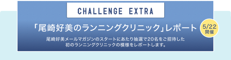 CHALLENGE  EXTRA 「尾崎好美のランニングクリニック」レポート 5/22開催 尾崎好美メールマガジンのスタートにあたり抽選で20名をご招待した初のランニングクリニックの模様をレポートします。