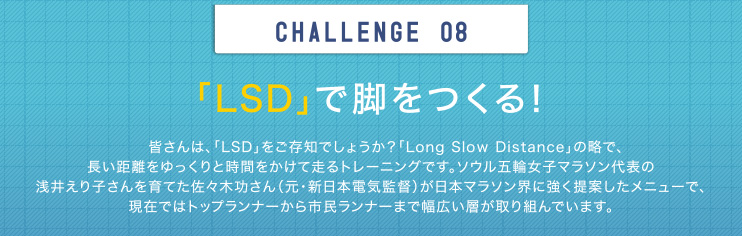 CHALLENGE 08 「LSD」で脚をつくる！皆さんは、「LSD」をご存知でしょうか？「Long Slow Distance」の略で、長い距離をゆっくりと時間をかけて走るトレーニングです。ソウル五輪女子マラソン代表の浅井えり子さんを育てた佐々木功さん（元・新日本電気監督）が日本マラソン界に強く提案したメニューで、現在ではトップランナーから市民ランナーまで幅広い層が取り組んでいます。