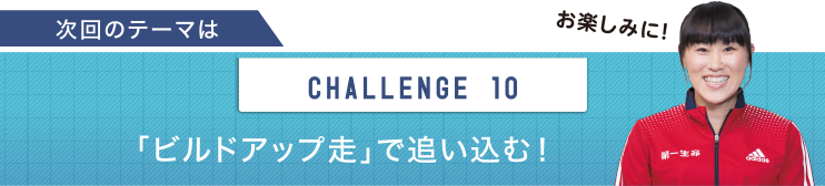 次回のテーマは　CHALLENGE 10 「ビルドアップ走」で追い込む！