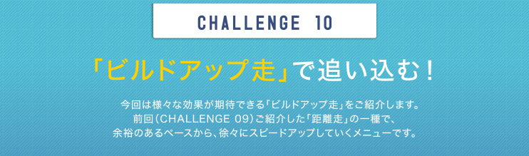 CHALLENGE 10 「ビルドアップ走」で追い込む！ 今回は様々な効果が期待できる「ビルドアップ走」をご紹介します。前回（CHALLENGE 09）ご紹介した「距離走」の一種で、余裕のあるペースから、徐々にスピードアップしていくメニューです。