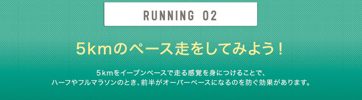 RUNNING 02 5kmのペース走をしてみよう！5kmをイーブンペースで走る感覚を身につけることで、ハーフやフルマラソンのとき、前半がオーバーペースになるのを防ぐ効果があります。