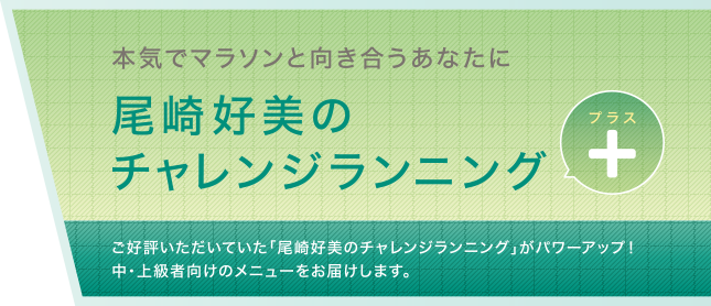 本気でマラソンと向き合うあなたに尾崎好美のチャレンジランニングプラス ご好評いただいていた「尾崎好美のチャレンジランニング」がパワーアップ！中・上級者向けのメニューをお届けします。