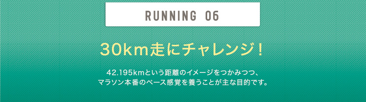 RUNNING 06 30km走にチャレンジ！ 42.195kmという距離のイメージをつかみつつ、マラソン本番のペース感覚を養うことが主な目的です。