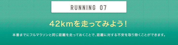 RUNNING 07 42kmを走ってみよう！ 本番までにフルマラソンと同じ距離を走っておくことで、距離に対する不安を取り除くことができます。