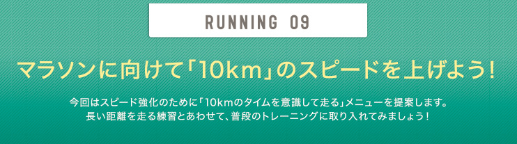 RUNNING 09 マラソンに向けて「10km」のスピードを上げよう！今回はスピード強化のために「10kmのタイムを意識して走る」メニューを提案します。長い距離を走る練習とあわせて、普段のトレーニングに取り入れてみましょう！