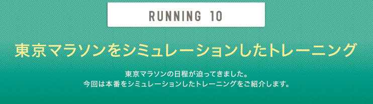 RUNNING 10 東京マラソンをシミュレーションしたトレーニング 東京マラソンの日程が迫ってきました。今回は本番をシミュレーションしたトレーニングをご紹介します。