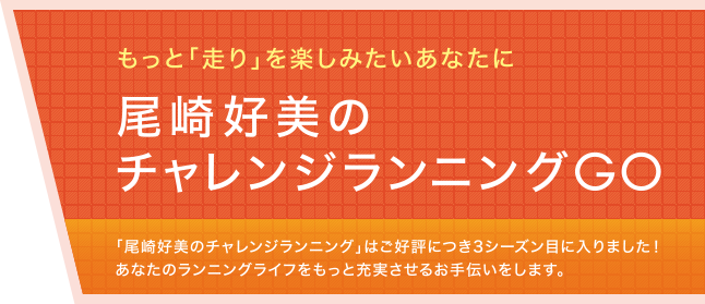 もっと「走り」を楽しみたいあなたに 尾崎好美のチャレンジランニングGO 「尾崎好美のチャレンジランニング」はご好評につき3シーズン目に入りました！あなたのランニングライフをもっと充実させるお手伝いをします。