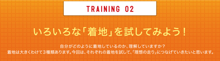 TRAINING 02 いろいろな「着地」を試してみよう！自分がどのように着地しているのか、理解していますか？着地は大きくわけて3種類あります。今回は、それぞれの着地を試して、「理想の走り」につなげていきたいと思います。