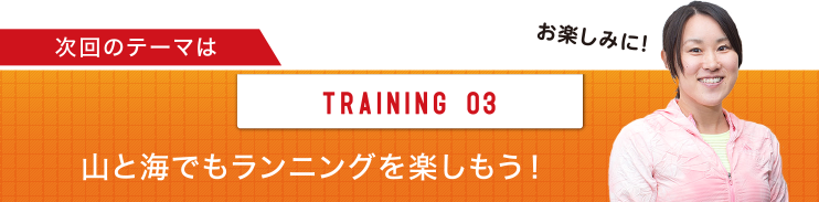 次回のテーマは TRAINING 03 山と海でもランニングを楽しもう！お楽しみに！