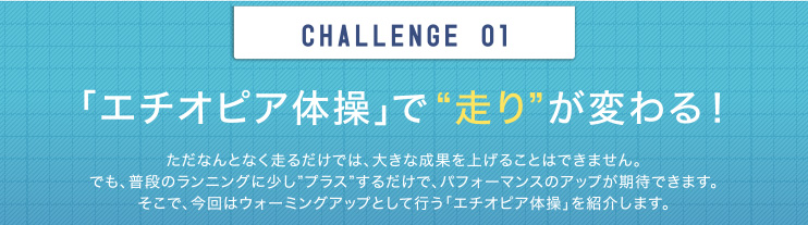 CHALLENGE  01　「エチオピア体操」で“走り”が変わる！　ただなんとなく走るだけでは、大きな成果を上げることはできません。でも、普段のランニングに少し”プラス”するだけで、パフォーマンスのアップが期待できます。そこで、今回はウォーミングアップとして行う「エチオピア体操」を紹介します。