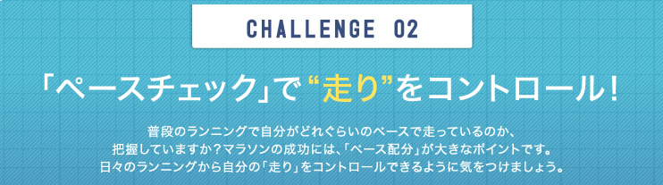 CHALLENGE  02　「ペースチェック」で“走り”をコントロール！　普段のランニングで自分がどれぐらいのペースで走っているのか、把握していますか？マラソンの成功には、「ペース配分」が大きなポイントです。日々のランニングから自分の「走り」をコントロールできるように気をつけましょう。