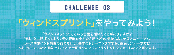 CHALLENGE  03　「ウィンドスプリント」をやってみよう！ 「ウィンドスプリント」という言葉を聞いたことがありますか？「流し」とも呼ばれており、短い距離を全力の８割ほどで、気持ちよく走るメニューです。レースやポイント練習の前にも行う、基本のトレーニングですが、市民ランナーの方はあまりやっていない印象です。そこで今回はウィンドスプリントをレクチャーしたいと思います。