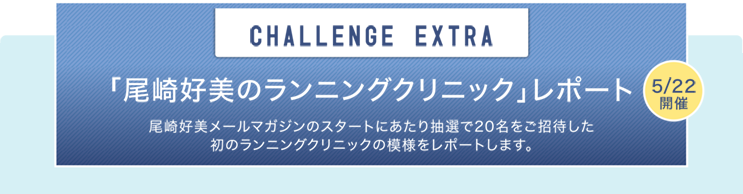 CHALLENGE EXTRA 「尾崎好美のランニングクリニック」レポート 5/22開催 尾崎好美メールマガジンのスタートにあたり抽選で20名をご招待した初のランニングクリニックの模様をレポートします。