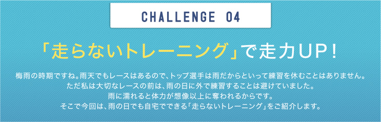 CHALLENGE 04 「走らないトレーニング」で走力UP！ 梅雨の時期ですね。雨天でもレースはあるので、トップ選手は雨だからといって練習を休むことはありません。ただ私は大切なレースの前は、雨の日に外で練習することは避けていました。雨に濡れると体力が想像以上に奪われるからです。そこで今回は、雨の日でも自宅でできる「走らないトレーニング」をご紹介します。