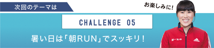 次回のテーマは　CHALLENGE 05 暑い日は「朝RUN」でスッキリ！