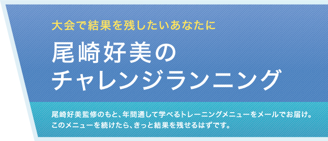 大会で結果を残したいあなたに　尾崎好美のチャレンジランニング　尾崎好美監修のもと、年間通して学べるトレーニングメニューをメールでお届け。このメニューを続けたら、きっと結果を残せるはずです。