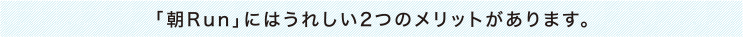 「朝Run」にはうれしい2つのメリットがあります。