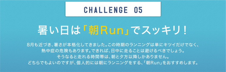 CHALLENGE 05 暑い日は「朝Run」でスッキリ！ 8月も近づき、暑さが本格化してきました。この時期のランニングは単にキツイだけでなく、熱中症の危険もあります。できれば、日中に走ることは避けるべきでしょう。そうなると走れる時間帯は、朝と夕方以降しかありません。どちらでもよいのですが、個人的には朝にランニングをする、「朝Run」をおすすめします。