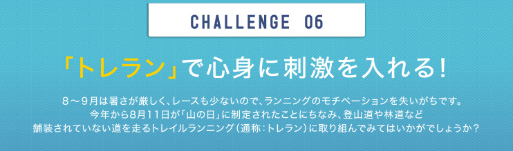 CHALLENGE 06 「トレラン」で心身に刺激を入れる！8～9月は暑さが厳しく、レースも少ないので、ランニングのモチベーションを失いがちです。今年から8月11日が「山の日」に制定されたことにちなみ、登山道や林道など舗装されていない道を走るトレイルランニング（通称：トレラン）に取り組んでみてはいかがでしょうか？