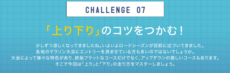 CHALLENGE 07 「上り下り」のコツをつかむ！少しずつ涼しくなってきましたね。いよいよロードシーズンが目前に近づいてきました。各地のマラソン大会にエントリーを済ませている方も多いのではないでしょうか。大会によって様々な特色があり、終始フラットなコースだけでなく、アップダウンの激しいコースもあります。そこで今回は「上り」と「下り」の走り方をマスターしましょう。