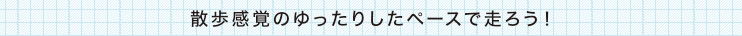 散歩感覚のゆったりしたペースで走ろう！
