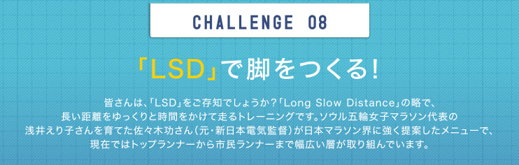 CHALLENGE 08 「LSD」で脚をつくる！皆さんは、「LSD」をご存知でしょうか？「Long Slow Distance」の略で、長い距離をゆっくりと時間をかけて走るトレーニングです。ソウル五輪女子マラソン代表の浅井えり子さんを育てた佐々木功さん（元・新日本電気監督）が日本マラソン界に強く提案したメニューで、現在ではトップランナーから市民ランナーまで幅広い層が取り組んでいます。