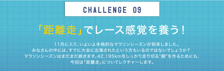 CHALLENGE 09 「距離走」でレース感覚を養う！11月に入り、いよいよ本格的なマラソンシーズンが到来しました。みなさんの中には、すでに大会に出場されたという方もいるのではないでしょうか？ マラソンシーズンはまだまだ続きます。42.195kmをしっかり走り切る“脚”を作るためにも、今回は「距離走」についてレクチャーします。
