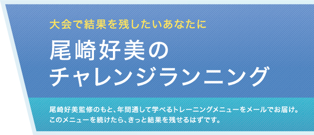 大会で結果を残したいあなたに　尾崎好美のチャレンジランニング　尾崎好美監修のもと、年間通して学べるトレーニングメニューをメールでお届け。このメニューを続けたら、きっと結果を残せるはずです。