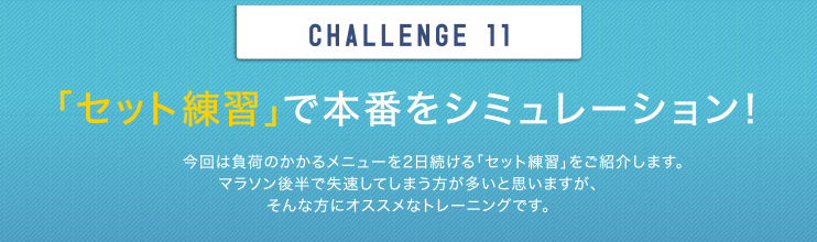 CHALLENGE 11 「セット練習」で本番をシミュレーション！今回は負荷のかかるメニューを2日続ける「セット練習」をご紹介します。マラソン後半で失速してしまう方が多いと思いますが、そんな方にオススメなトレーニングです。