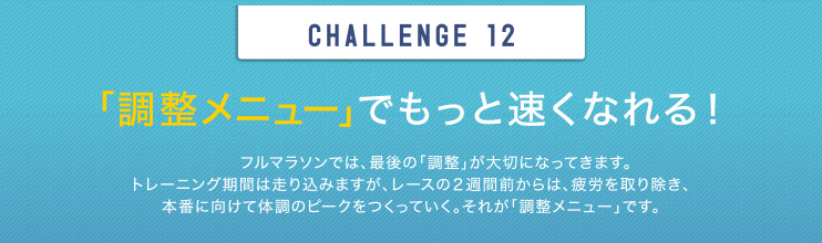 CHALLENGE 12 「調整メニュー」でもっと速くなれる！フルマラソンでは、最後の「調整」が大切になってきます。トレーニング期間は走り込みますが、レースの2週間前からは、疲労を取り除き、本番に向けて体調のピークをつくっていく。それが「調整メニュー」です。