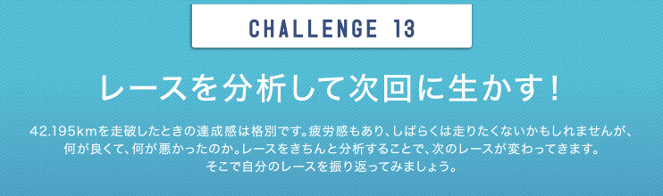 CHALLENGE 13 レースを分析して次回に生かす！42.195kmを走破したときの達成感は格別です。疲労感もあり、しばらくは走りたくないかもしれませんが、何が良くて、何が悪かったのか。レースをきちんと分析することで、次のレースが変わってきます。そこで自分のレースを振り返ってみましょう。