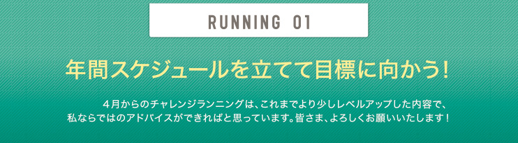 RUNNING 01 年間スケジュールを立てて目標に向かう！4月からのチャレンジランニングは、これまでより少しレベルアップした内容で、私ならではのアドバイスができればと思っています。皆さま、よろしくお願いいたします！
