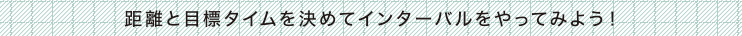 距離と目標タイムを決めてインターバルをやってみよう！