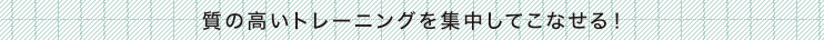 質の高いトレーニングを集中してこなせる！