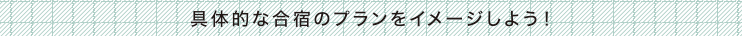 具体的な合宿のプランをイメージしよう！