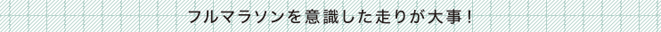 フルマラソンを意識した走りが大事！