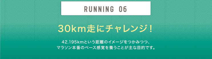 RUNNING 06 30km走にチャレンジ！ 42.195kmという距離のイメージをつかみつつ、マラソン本番のペース感覚を養うことが主な目的です。