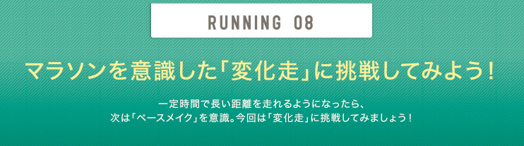 RUNNING 08 マラソンを意識した「変化走」に挑戦してみよう！ 一定時間で長い距離を走れるようになったら、次は「ペースメイク」を意識。今回は「変化走」に挑戦してみましょう！