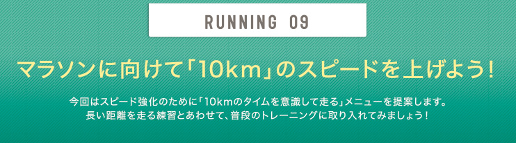 RUNNING 09 マラソンに向けて「10km」のスピードを上げよう！今回はスピード強化のために「10kmのタイムを意識して走る」メニューを提案します。長い距離を走る練習とあわせて、普段のトレーニングに取り入れてみましょう！