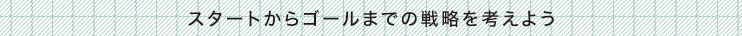 スタートからゴールまでの戦略を考えよう