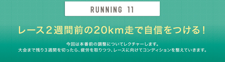 RUNNING 11 レース２週間前の20km走で自信をつける！今回は本番前の調整についてレクチャーします。大会まで残り3週間を切ったら、疲労を取りつつ、レースに向けてコンディションを整えていきます。