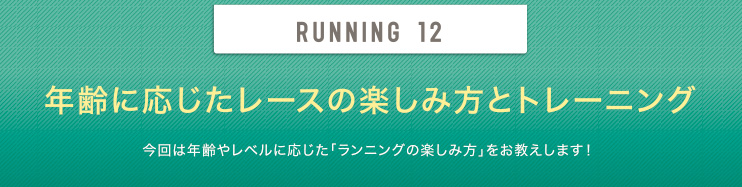 RUNNING 12 年齢に応じたレースの楽しみ方とトレーニング 今回は年齢やレベルに応じた「ランニングの楽しみ方」をお教えします！ 