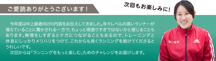 ご愛読ありがとうございます！ 今年度は中上級者向けの内容をお伝えしてきました。年々レベルの高いランナーが増えていることに驚かされる一方で、ちょっと頑張りすぎではないかと感じることもあります。無理をしすぎるとケガにつながることもあるので、トレーニングと休息にしっかりメリハリをつけて、これからも長くランニングを続けてくださるとうれしいです。次回からは「ランニングをもっと楽しむ」ためのチャレンジをお届けします。 次回もお楽しみに！