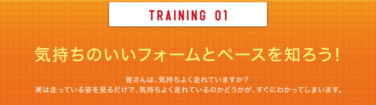 TRAINING 01 気持ちのいいフォームとペースを知ろう！皆さんは、気持ちよく走れていますか？実は走っている姿を見るだけで、気持ちよく走れているのかどうかが、すぐにわかってしまいます。