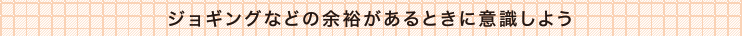 ジョギングなどの余裕があるときに意識しよう