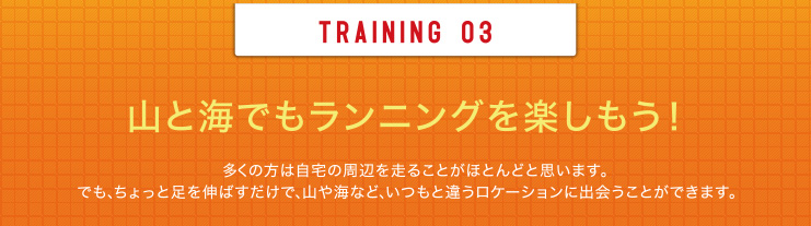 TRAINING 03 山と海でもランニングを楽しもう！多くの方は自宅の周辺を走ることがほとんどと思います。でも、ちょっと足を伸ばすだけで、山や海など、いつもと違うロケーションに出会うことができます。