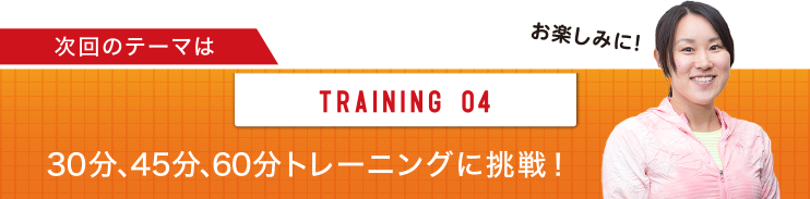 次回のテーマは TRAINING 04 30分、45分、60分トレーニングに挑戦！