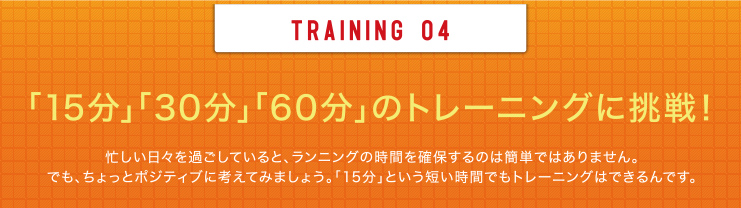TRAINING 04 「15分」「30分」「60分」のトレーニングに挑戦！忙しい日々を過ごしていると、ランニングの時間を確保するのは簡単ではありません。でも、ちょっとポジティブに考えてみましょう。「15分」という短い時間でもトレーニングはできるんです。