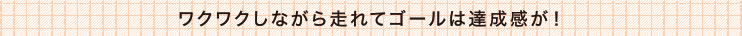 ワクワクしながら走れてゴールは達成感が！