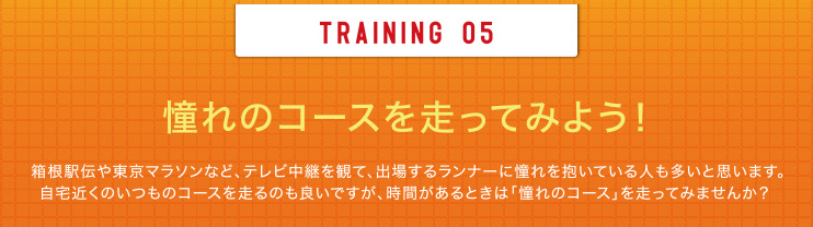 TRAINING 05 憧れのコースを走ってみよう！箱根駅伝や東京マラソンなど、テレビ中継を観て、出場するランナーに憧れを抱いている人も多いと思います。自宅近くのいつものコースを走るのも良いですが、時間があるときは「憧れのコース」を走ってみませんか？ 
